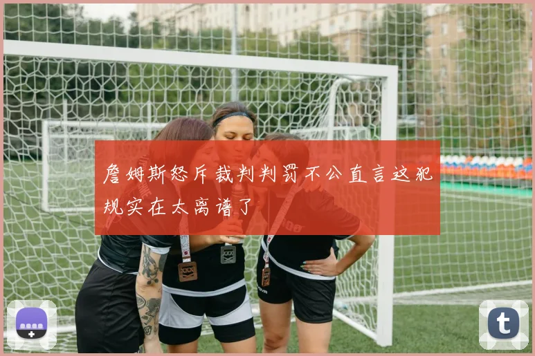 詹姆斯怒斥裁判判罚不公直言这犯规实在太离谱了