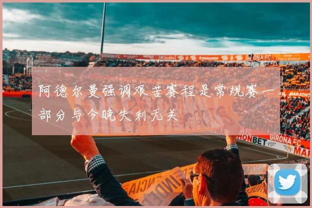 阿德尔曼强调艰苦赛程是常规赛一部分与今晚失利无关