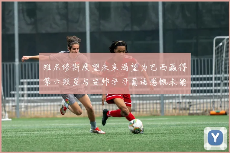 维尼修斯展望未来渴望为巴西赢得第六颗星与安帅学习葡语感慨未能与C罗共事