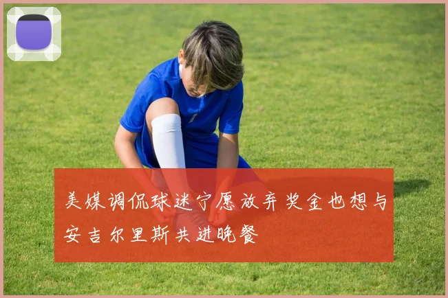 美媒调侃球迷宁愿放弃奖金也想与安吉尔里斯共进晚餐