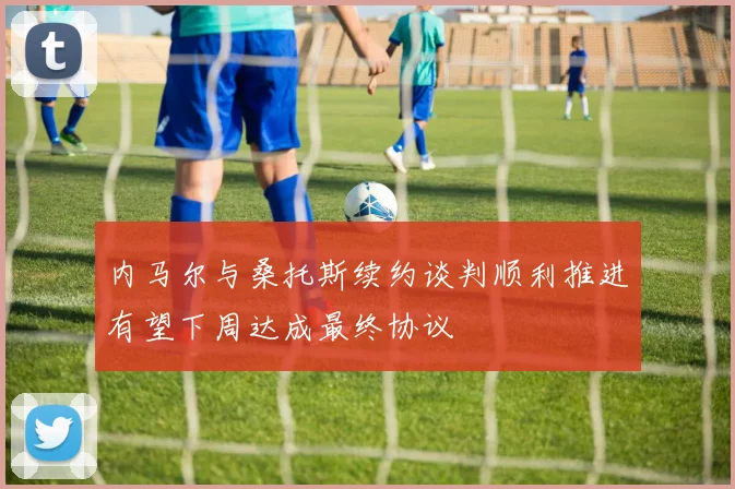内马尔与桑托斯续约谈判顺利推进有望下周达成最终协议