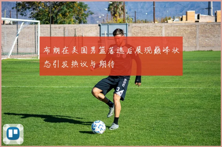 布朗在美国男篮落选后展现巅峰状态引发热议与期待