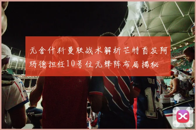 无舍什科曼联战术解析芒特首发阿玛德担任10号位无锋阵布局揭秘