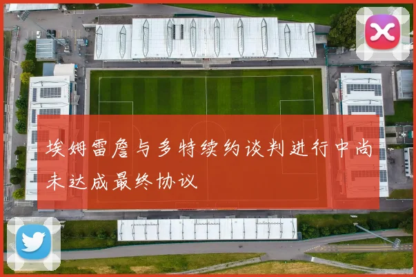 埃姆雷詹与多特续约谈判进行中尚未达成最终协议