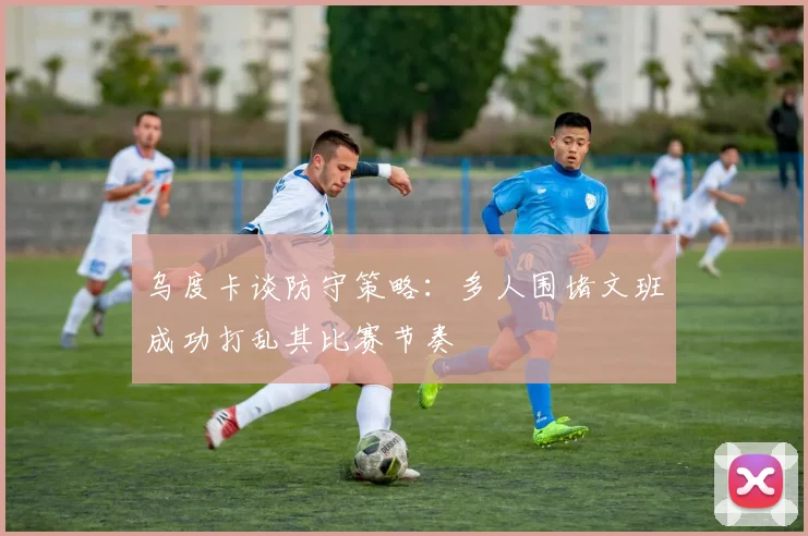 乌度卡谈防守策略：多人围堵文班成功打乱其比赛节奏