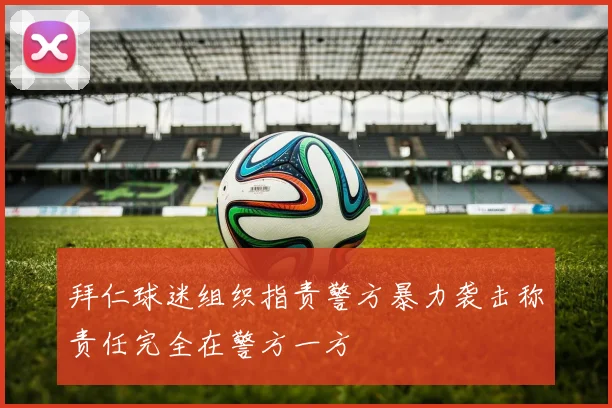 拜仁球迷组织指责警方暴力袭击称责任完全在警方一方