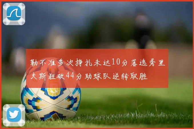 勒不准多次挣扎未达10分落选秀里夫斯狂砍44分助球队逆转取胜