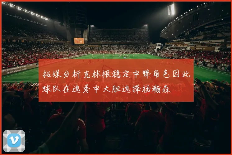 拓媒分析克林根稳定中锋角色因此球队在选秀中大胆选择杨瀚森