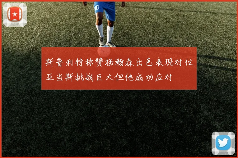 斯普利特称赞杨瀚森出色表现对位亚当斯挑战巨大但他成功应对