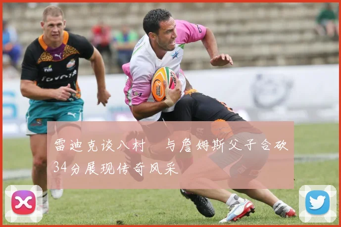 雷迪克谈八村塁与詹姆斯父子合砍34分展现传奇风采