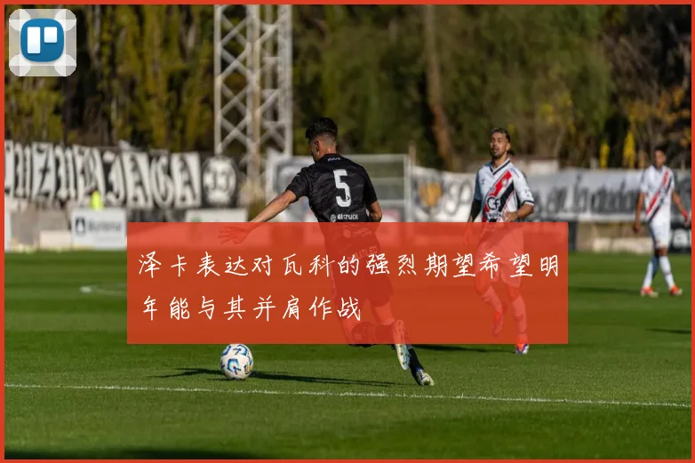 泽卡表达对瓦科的强烈期望希望明年能与其并肩作战