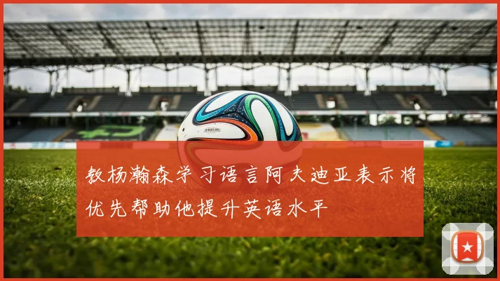 教杨瀚森学习语言阿夫迪亚表示将优先帮助他提升英语水平