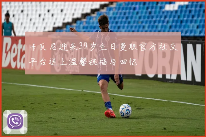 卡瓦尼迎来39岁生日曼联官方社交平台送上温馨祝福与回忆