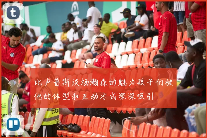 比卢普斯谈杨瀚森的魅力孩子们被他的体型和互动方式深深吸引