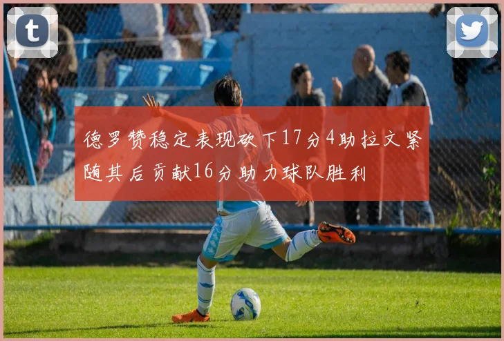 德罗赞稳定表现砍下17分4助拉文紧随其后贡献16分助力球队胜利