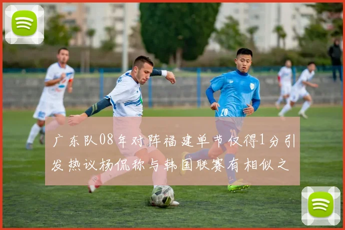 广东队08年对阵福建单节仅得1分引发热议杨侃称与韩国联赛有相似之处