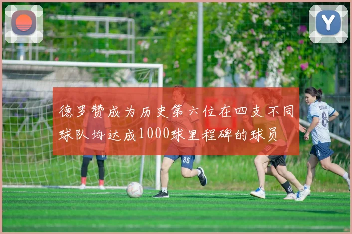 德罗赞成为历史第六位在四支不同球队均达成1000球里程碑的球员