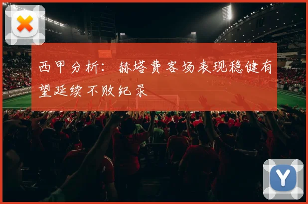 西甲分析：赫塔费客场表现稳健有望延续不败纪录