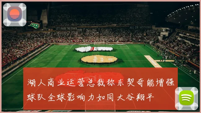 湖人商业运营总裁称东契奇能增强球队全球影响力如同大谷翔平