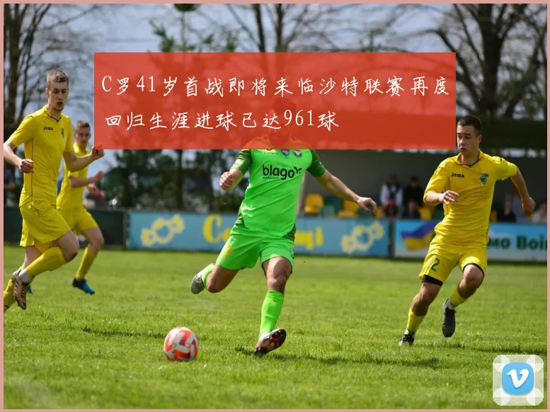 C罗41岁首战即将来临沙特联赛再度回归生涯进球已达961球