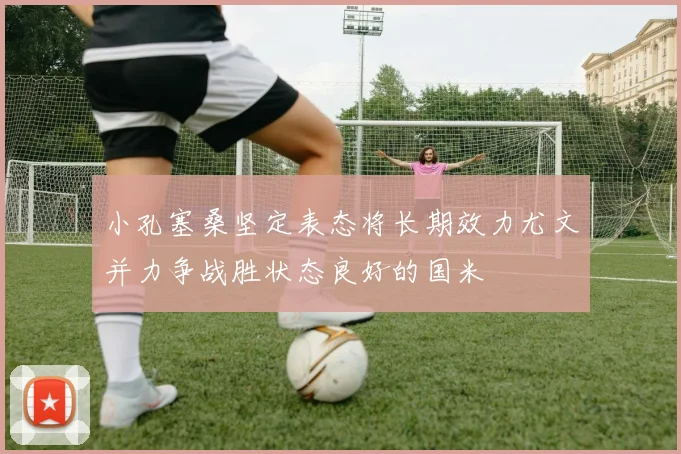 小孔塞桑坚定表态将长期效力尤文并力争战胜状态良好的国米