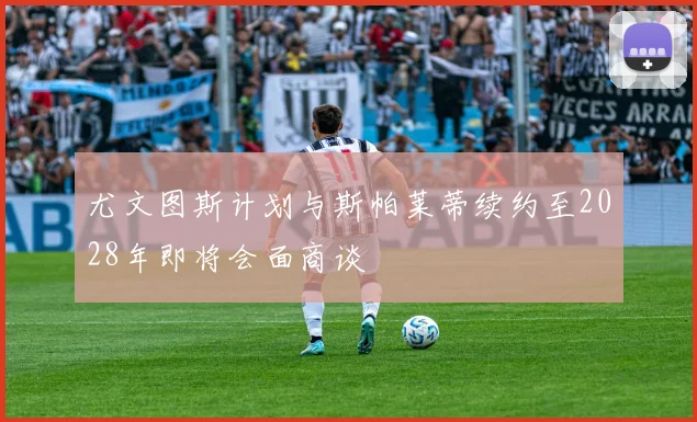 尤文图斯计划与斯帕莱蒂续约至2028年即将会面商谈