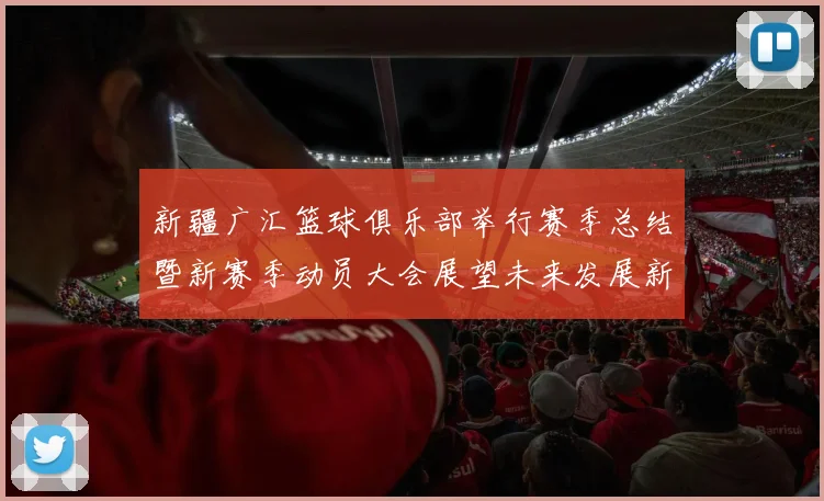 新疆广汇篮球俱乐部举行赛季总结暨新赛季动员大会展望未来发展新篇章
