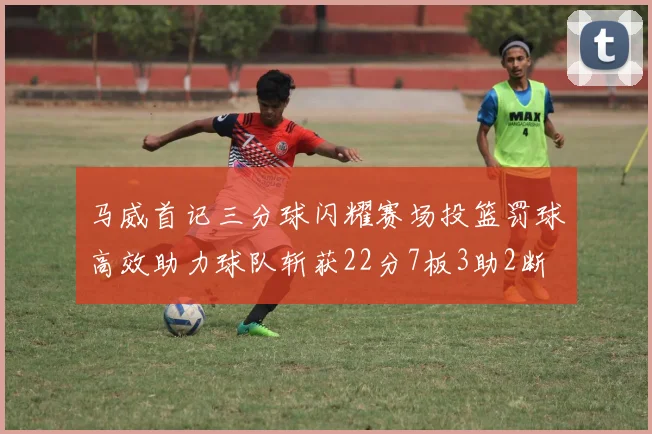 马威首记三分球闪耀赛场投篮罚球高效助力球队斩获22分7板3助2断