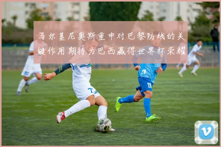 马尔基尼奥斯重申对巴黎防线的关键作用期待为巴西赢得世界杯荣耀