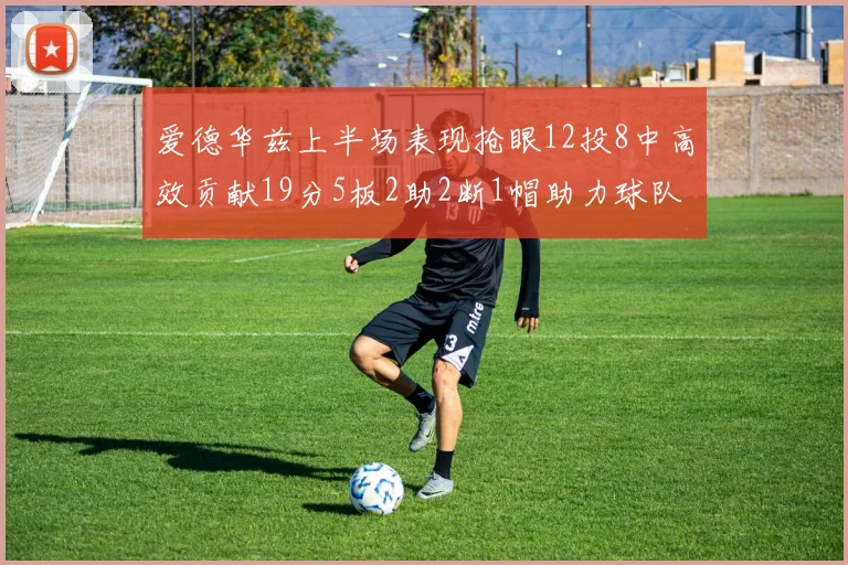 爱德华兹上半场表现抢眼12投8中高效贡献19分5板2助2断1帽助力球队