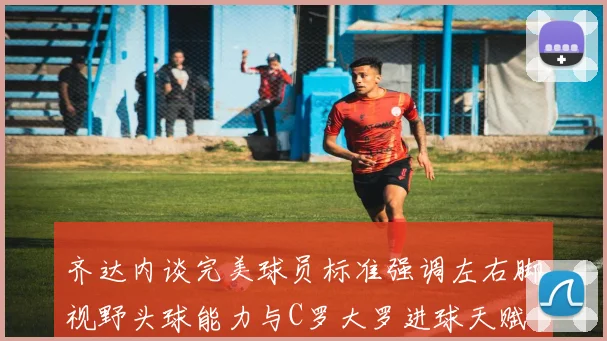 齐达内谈完美球员标准强调左右脚视野头球能力与C罗大罗进球天赋