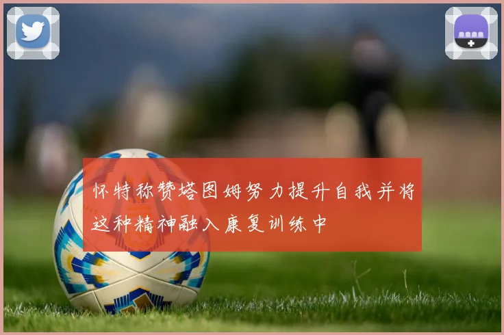 怀特称赞塔图姆努力提升自我并将这种精神融入康复训练中