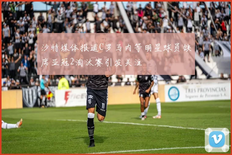 沙特媒体报道C罗马内等明星球员缺席亚冠2淘汰赛引发关注