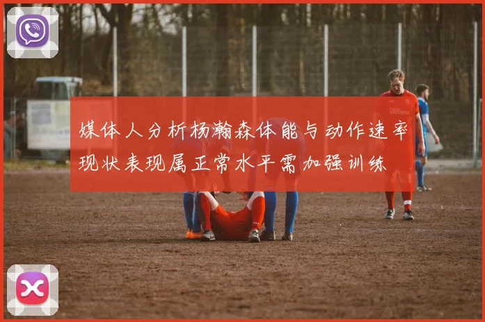 媒体人分析杨瀚森体能与动作速率现状表现属正常水平需加强训练