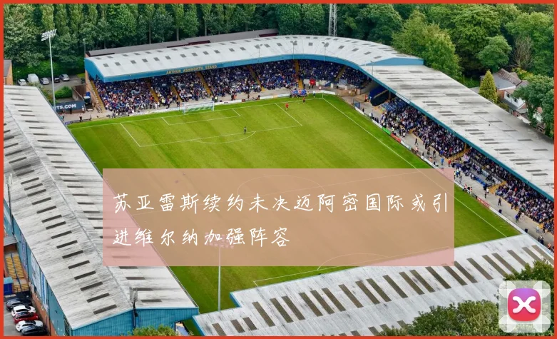 苏亚雷斯续约未决迈阿密国际或引进维尔纳加强阵容