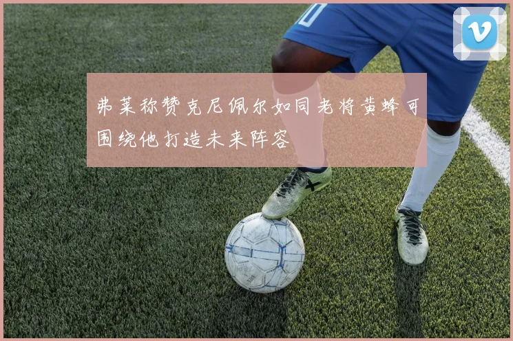 弗莱称赞克尼佩尔如同老将黄蜂可围绕他打造未来阵容