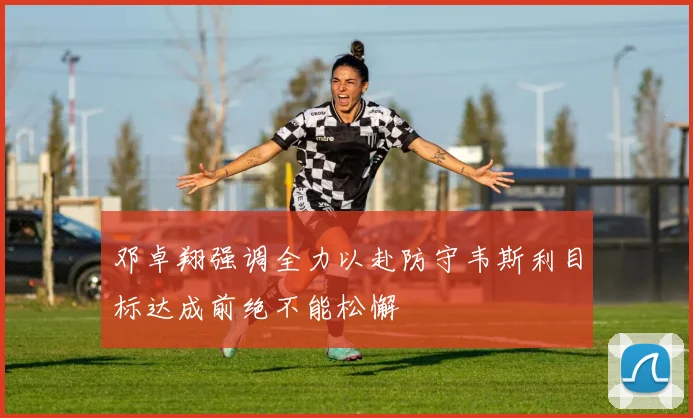 邓卓翔强调全力以赴防守韦斯利目标达成前绝不能松懈