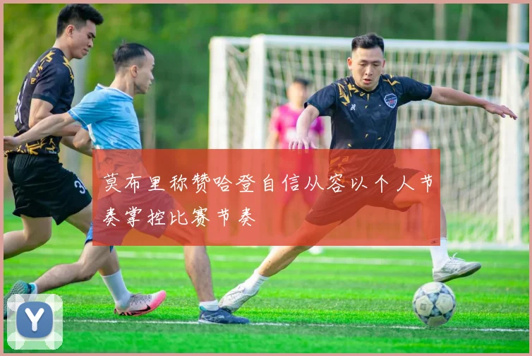 莫布里称赞哈登自信从容以个人节奏掌控比赛节奏