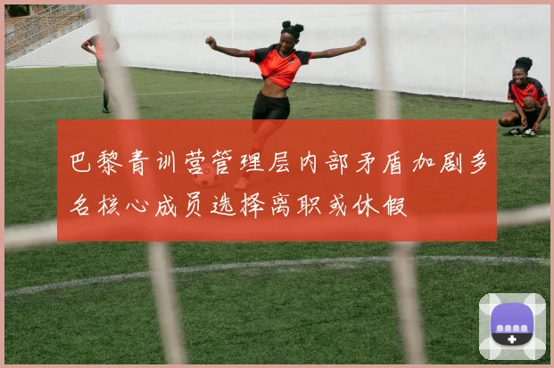 巴黎青训营管理层内部矛盾加剧多名核心成员选择离职或休假
