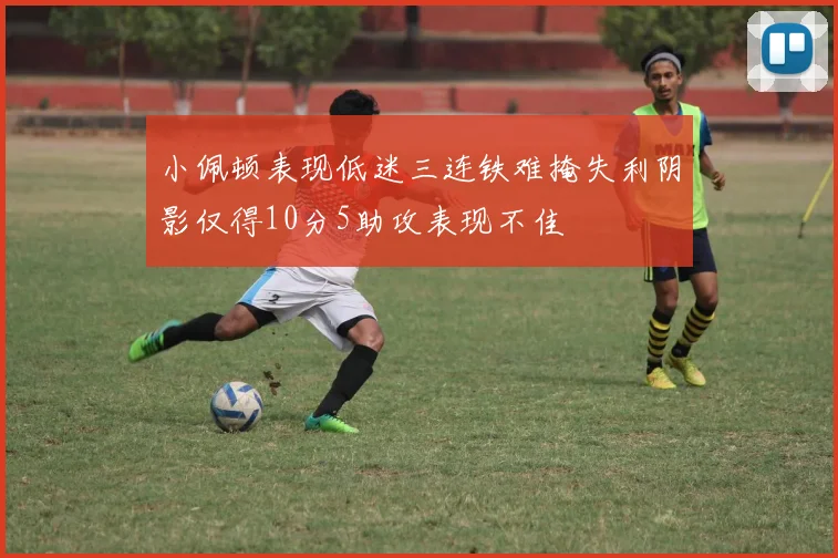 小佩顿表现低迷三连铁难掩失利阴影仅得10分5助攻表现不佳